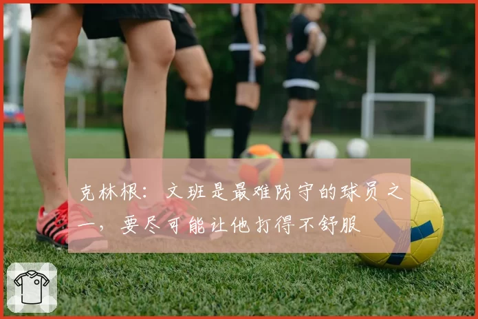 克林根：文班是最难防守的球员之一，要尽可能让他打得不舒服