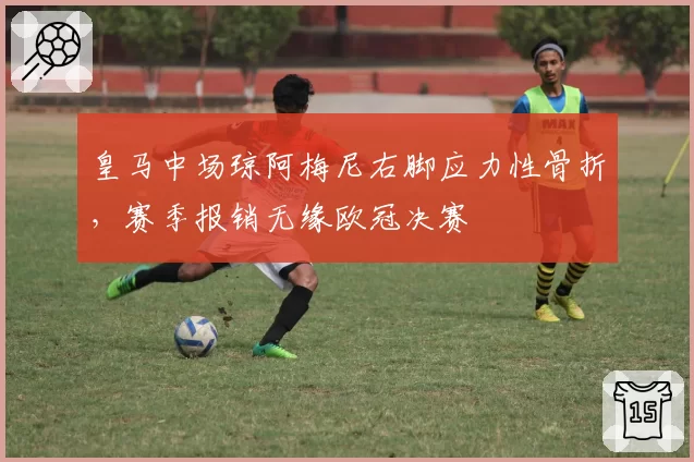 皇马中场琼阿梅尼右脚应力性骨折,赛季报销无缘欧冠决赛