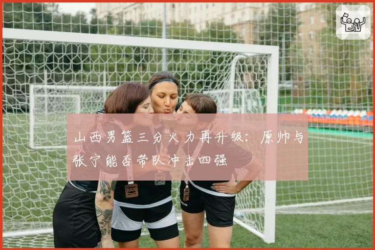山西男篮三分火力再升级：原帅与张宁能否带队冲击四强