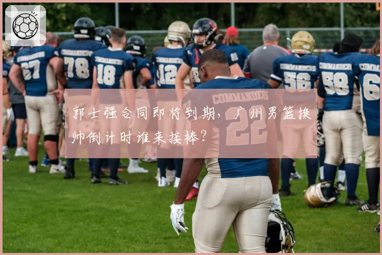 郭士强合同即将到期，广州男篮换帅倒计时谁来接棒？