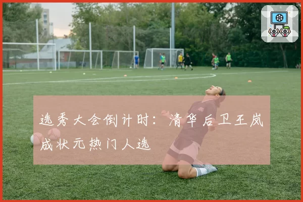 选秀大会倒计时：清华后卫王岚嵚成状元热门人选
