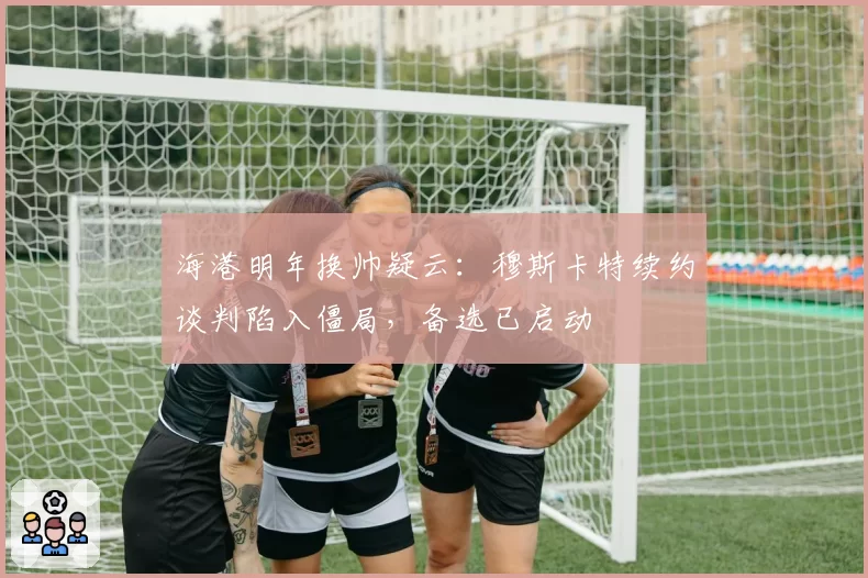 海港明年换帅疑云：穆斯卡特续约谈判陷入僵局，备选已启动