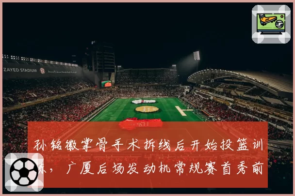 孙铭徽掌骨手术拆线后开始投篮训练，广厦后场发动机常规赛首秀前景几何？