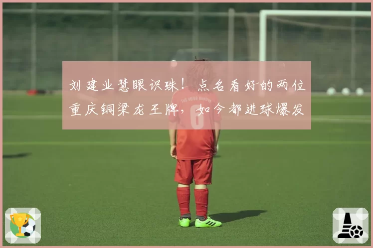 刘建业慧眼识珠！点名看好的两位重庆铜梁龙王牌，如今都进球爆发