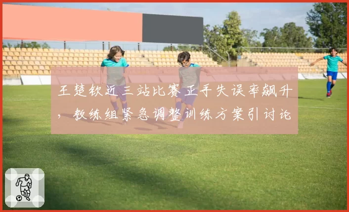 王楚钦近三站比赛正手失误率飙升，教练组紧急调整训练方案引讨论