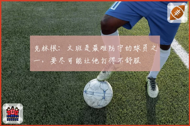 克林根：文班是最难防守的球员之一，要尽可能让他打得不舒服