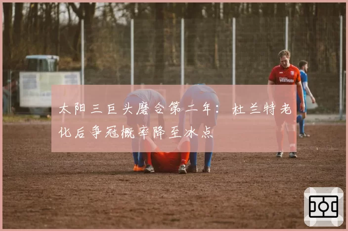 太阳三巨头磨合第二年：杜兰特老化后争冠概率降至冰点