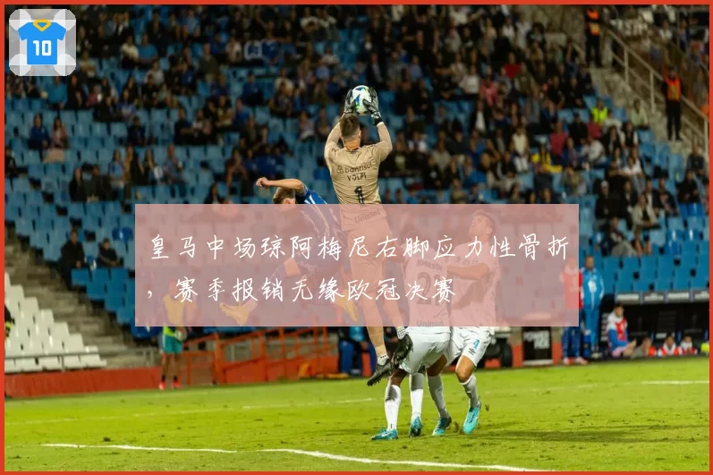 皇马中场琼阿梅尼右脚应力性骨折,赛季报销无缘欧冠决赛