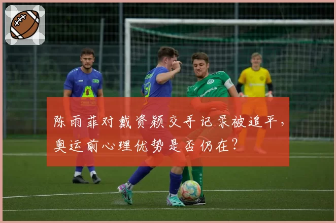 陈雨菲对戴资颖交手记录被追平，奥运前心理优势是否仍在？