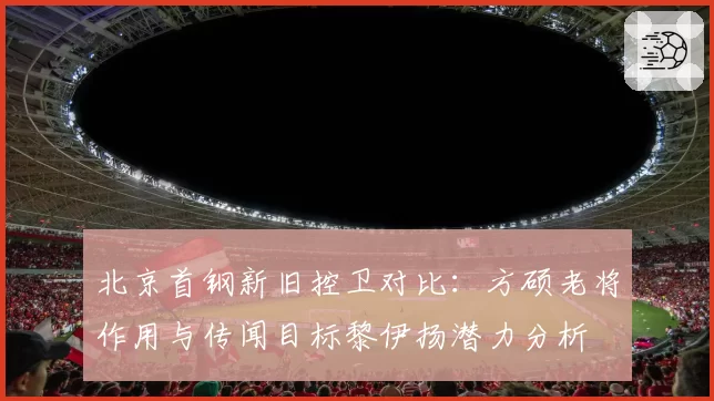 北京首钢新旧控卫对比:方硕老将作用与传闻目标黎伊扬潜力分析