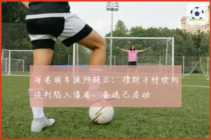 海港明年换帅疑云：穆斯卡特续约谈判陷入僵局，备选已启动