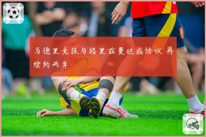 马德里竞技与格里兹曼达成协议 再续约两年