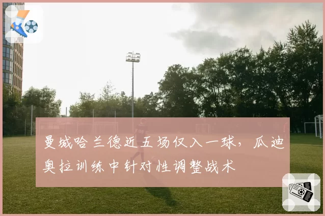 曼城哈兰德近五场仅入一球，瓜迪奥拉训练中针对性调整战术