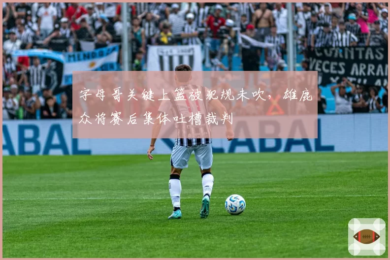 字母哥关键上篮被犯规未吹，雄鹿众将赛后集体吐槽裁判