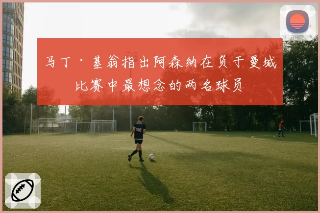 马丁·基翁指出阿森纳在负于曼城的比赛中最想念的两名球员