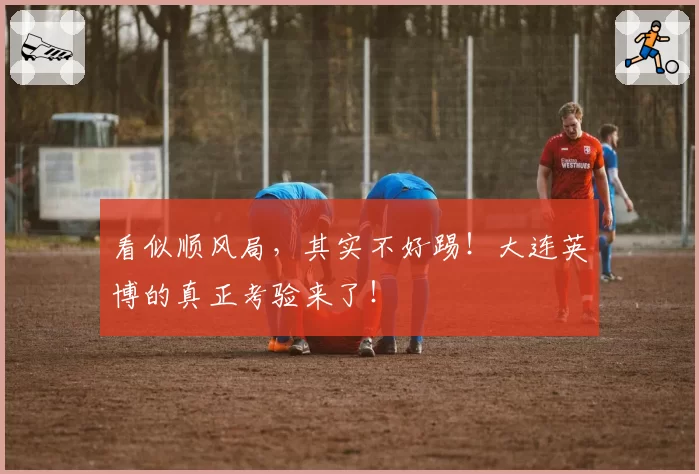看似顺风局，其实不好踢！大连英博的真正考验来了！