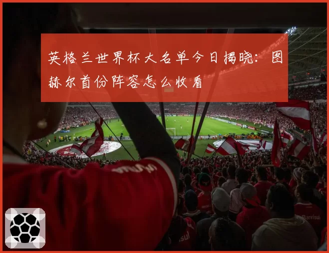 英格兰世界杯大名单今日揭晓：图赫尔首份阵容怎么收看