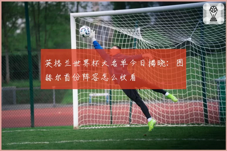英格兰世界杯大名单今日揭晓:图赫尔首份阵容怎么收看