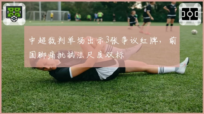 中超裁判单场出示3张争议红牌,前国脚痛批执法尺度双标