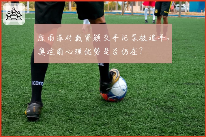 陈雨菲对戴资颖交手记录被追平，奥运前心理优势是否仍在？