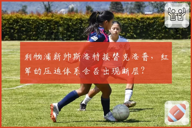 利物浦新帅斯洛特接替克洛普，红军的压迫体系会否出现断层？