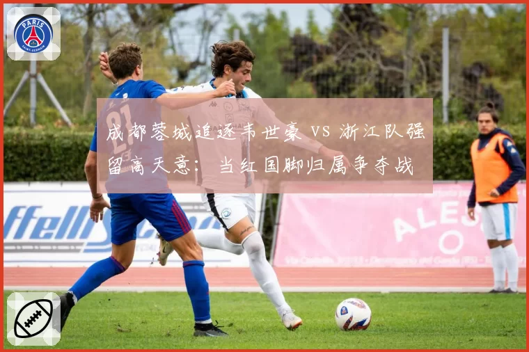 成都蓉城追逐韦世豪 vs 浙江队强留高天意:当红国脚归属争夺战