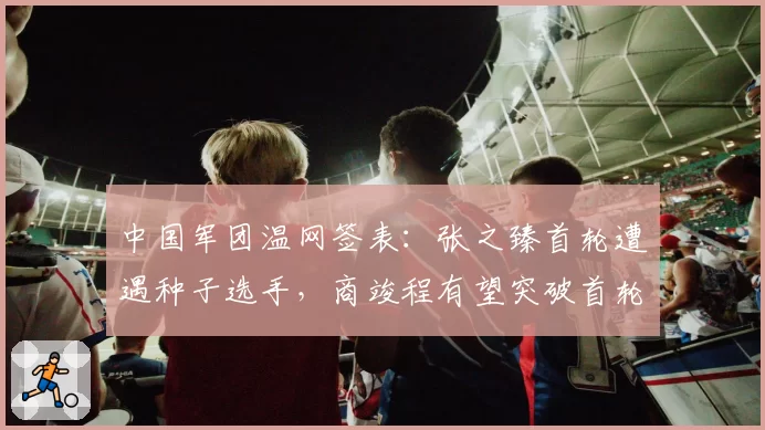中国军团温网签表:张之臻首轮遭遇种子选手,商竣程有望突破首轮