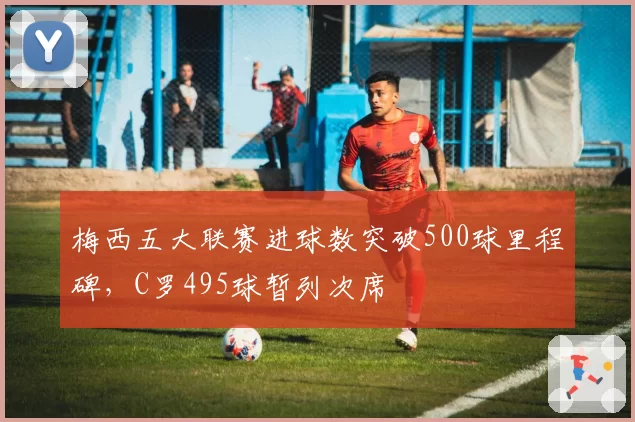 梅西五大联赛进球数突破500球里程碑，C罗495球暂列次席
