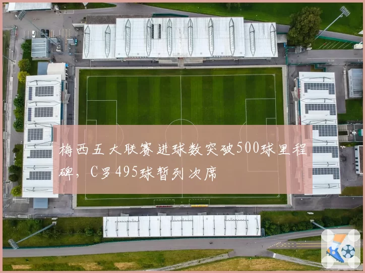 梅西五大联赛进球数突破500球里程碑,C罗495球暂列次席