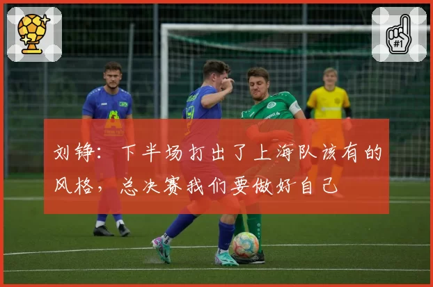 刘铮：下半场打出了上海队该有的风格，总决赛我们要做好自己
