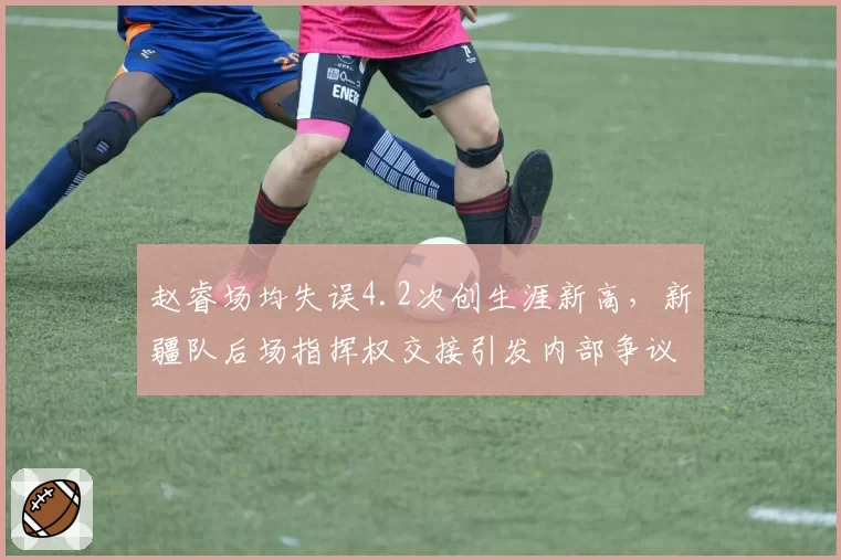 赵睿场均失误4.2次创生涯新高，新疆队后场指挥权交接引发内部争议
