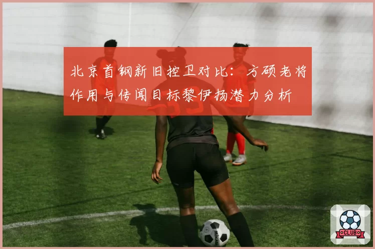 北京首钢新旧控卫对比:方硕老将作用与传闻目标黎伊扬潜力分析