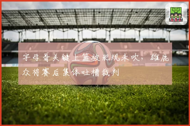 字母哥关键上篮被犯规未吹，雄鹿众将赛后集体吐槽裁判