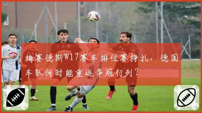 梅赛德斯W17赛车排位赛挣扎，德国车队何时能重返争冠行列？