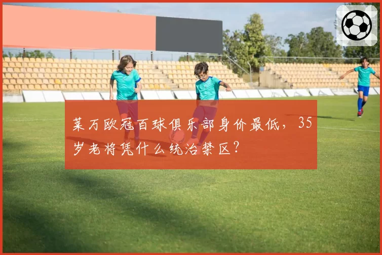 莱万欧冠百球俱乐部身价最低，35岁老将凭什么统治禁区？