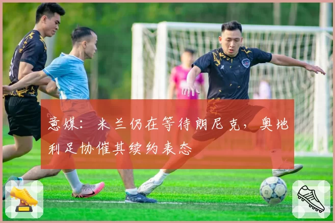 意媒：米兰仍在等待朗尼克，奥地利足协催其续约表态