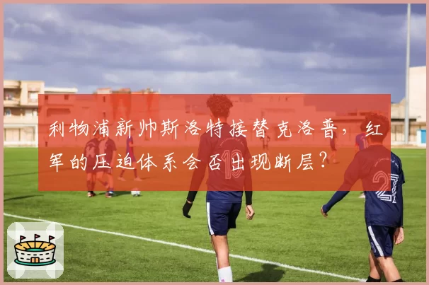 利物浦新帅斯洛特接替克洛普，红军的压迫体系会否出现断层？
