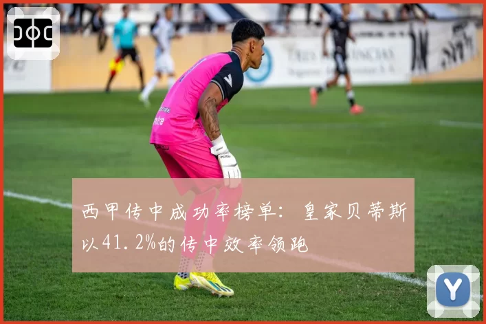 西甲传中成功率榜单:皇家贝蒂斯以41.2%的传中效率领跑