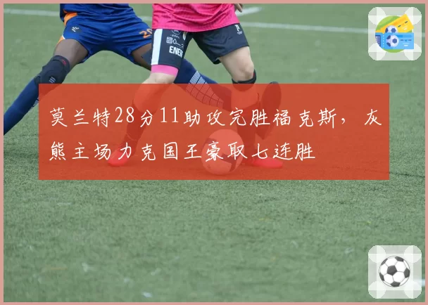 莫兰特28分11助攻完胜福克斯，灰熊主场力克国王豪取七连胜