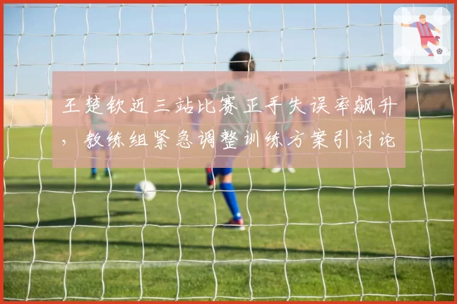 王楚钦近三站比赛正手失误率飙升，教练组紧急调整训练方案引讨论