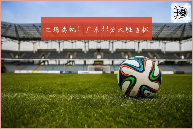 主场奏凯！广东33分大胜吉林